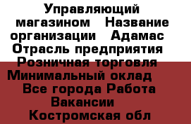 Управляющий магазином › Название организации ­ Адамас › Отрасль предприятия ­ Розничная торговля › Минимальный оклад ­ 1 - Все города Работа » Вакансии   . Костромская обл.